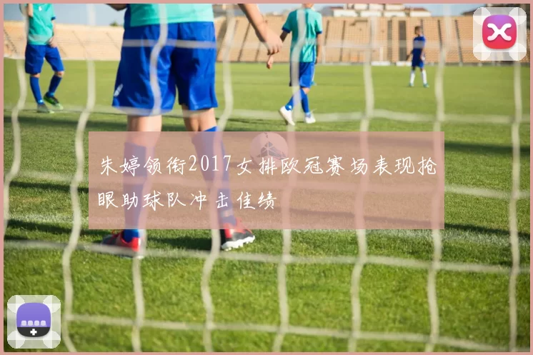 朱婷领衔2017女排欧冠赛场表现抢眼助球队冲击佳绩