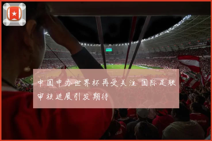 中国申办世界杯再受关注 国际足联审核进展引发期待