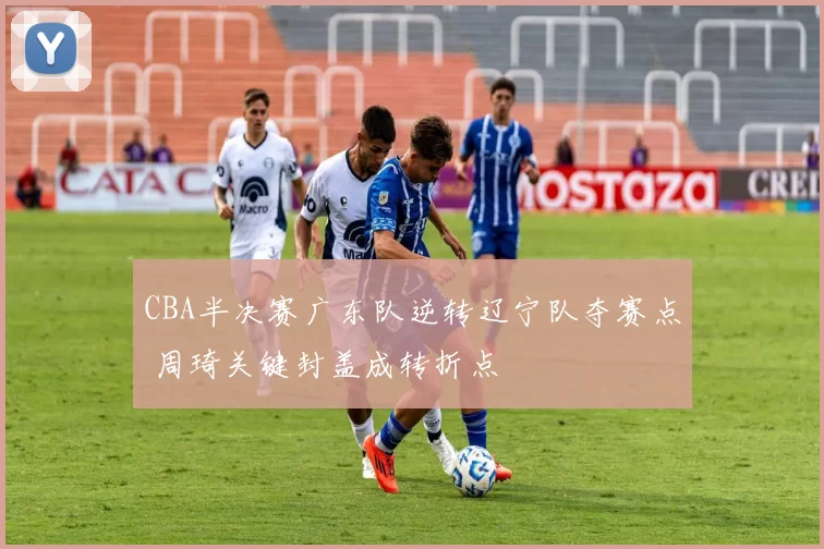 CBA半决赛广东队逆转辽宁队夺赛点 周琦关键封盖成转折点