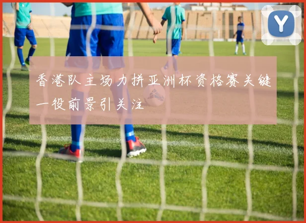 香港队主场力拼亚洲杯资格赛关键一役前景引关注