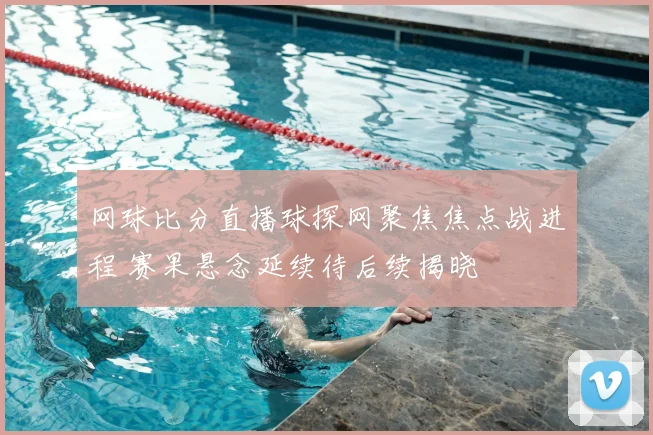 网球比分直播球探网聚焦焦点战进程 赛果悬念延续待后续揭晓