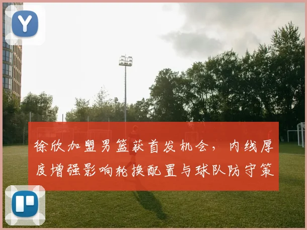 徐欣加盟男篮获首发机会，内线厚度增强影响轮换配置与球队防守策略