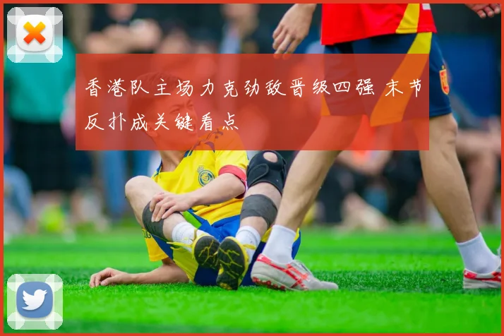 香港队主场力克劲敌晋级四强 末节反扑成关键看点