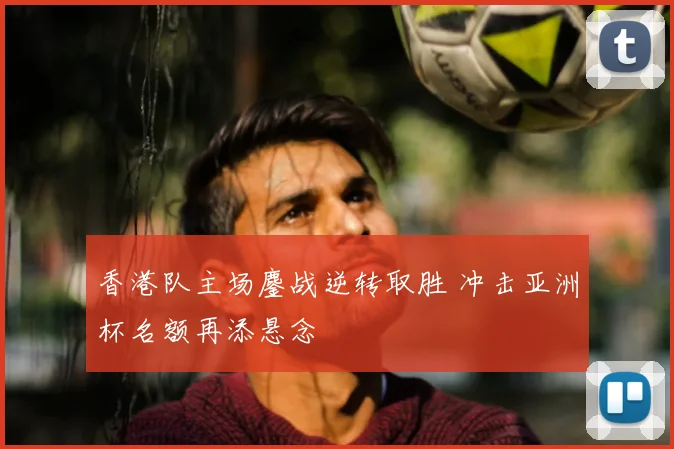 香港队主场鏖战逆转取胜 冲击亚洲杯名额再添悬念