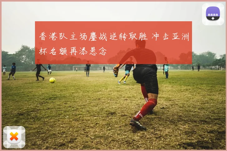 香港队主场鏖战逆转取胜 冲击亚洲杯名额再添悬念